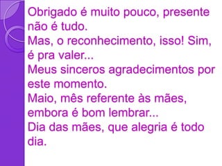 Obrigado é muito pouco, presente
não é tudo.
Mas, o reconhecimento, isso! Sim,
é pra valer...
Meus sinceros agradecimentos por
este momento.
Maio, mês referente às mães,
embora é bom lembrar...
Dia das mães, que alegria é todo
dia.
 
