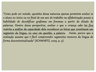 “Como pode ser notado, questões dessa natureza apenas permitem avaliar se
o aluno no início ou no final de um ano de trabalho na alfabetização possui a
habilidade de decodificar grafemas em fonemas a partir do ditado de
palavras. Dentro dessa perspectiva, avaliar o que a criança sabe ler fica
restrita a análise da capacidade dela reconhecer as letras que constituem um
segmento da língua, no caso em questão, a palavra. Assim, parece que a
avaliação assume que é fácil compreender segmentos menores da língua de
forma descontextualizada” (SCHWARTZ, 2009, p. 9).
 