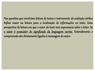 Nas questões que envolviam leitura de textos o instrumento de avaliação atribui
ênfase maior na leitura para a localização de informações no texto. Uma
perspectiva de leitura em que o autor do texto tem supremacia sobre o leitor. Só
o autor é possuidor do significado da linguagem escrita. Entendimento e
compreensãosão diretamente ligados à mensagemdo autor.
 
