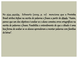 No eixo escrita, Schwartz (2009, p. 10) menciona que a Provinha
Brasil atribui ênfase na escrita de palavras e frases a partir de ditado. “Assim,
parece que um dos objetivos é avaliar se o aluno cometeu erros ortográficos na
escrita de palavras e frases. Possibilita o entendimento de que o ditado é uma
boa forma de avaliar se os alunos aprenderam a montar palavras com famílias
de letras”.
 