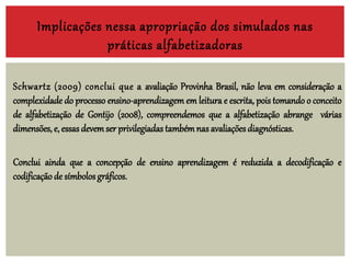 Implicações nessa apropriação dos simulados nas
práticas alfabetizadoras
Schwartz (2009) conclui que a avaliação Provinha Brasil, não leva em consideração a
complexidade do processo ensino-aprendizagem em leitura e escrita, pois tomando o conceito
de alfabetização de Gontijo (2008), compreendemos que a alfabetização abrange várias
dimensões, e, essas devemser privilegiadas tambémnas avaliaçõesdiagnósticas.
Conclui ainda que a concepção de ensino aprendizagem é reduzida a decodificação e
codificação de símbolos gráficos.
 