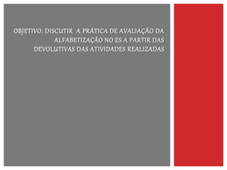 OBJETIVO: DISCUTIR A PRÁTICA DE AVALIAÇÃO DA
ALFABETIZAÇÃO NO ES A PARTIR DAS
DEVOLUTIVAS DAS ATIVIDADES REALIZADAS
 