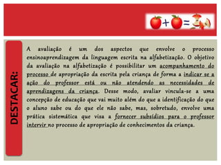 DESTACAR:
A avaliação é um dos aspectos que envolve o processo
ensinoaprendizagem da linguagem escrita na alfabetização. O objetivo
da avaliação na alfabetização é possibilitar um acompanhamento do
processo de apropriação da escrita pela criança de forma a indicar se a
ação do professor está ou não atendendo as necessidades de
aprendizagens da criança. Desse modo, avaliar vincula-se a uma
concepção de educação que vai muito além do que a identificação do que
o aluno sabe ou do que ele não sabe, mas, sobretudo, envolve uma
prática sistemática que visa a fornecer subsídios para o professor
intervir no processo de apropriação de conhecimentos da criança.
 