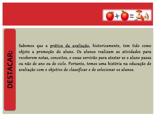 DESTACAR:
Sabemos que a prática da avaliação, historicamente, tem tido como
objeto a promoção do aluno. Os alunos realizam as atividades para
receberem notas, conceitos, e essas servirão para atestar se o aluno passa
ou não de ano ou de ciclo. Portanto, temos uma história na educação de
avaliação com o objetivo de classificar e de selecionar os alunos.
 