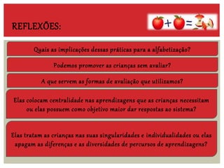 Quais as implicações dessas práticas para a alfabetização?
A que servem as formas de avaliação que utilizamos?
Podemos promover as crianças sem avaliar?
Elas colocam centralidade nas aprendizagens que as crianças necessitam
ou elas possuem como objetivo maior dar respostas ao sistema?
Elas tratam as crianças nas suas singularidades e individualidades ou elas
apagam as diferenças e as diversidades de percursos de aprendizagens?
REFLEXÕES:
 