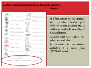 Atividade usualna alfabetização: escritade palavras a partir de
imagem:
Se o foco estiver na classificação
das respostas, tantos pré-
silábicos, tantos silábicos etc., a
prática de avaliação concebida é
a classificatória.
Silábico/ alfabético, Saber/ não
saber, melhor/ pior...
As respostas do instrumento
avaliativo é o ponto final
(ESTEBAN, 2002)
 