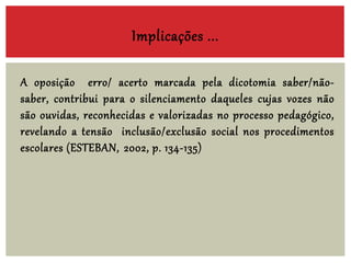 A oposição erro/ acerto marcada pela dicotomia saber/não-
saber, contribui para o silenciamento daqueles cujas vozes não
são ouvidas, reconhecidas e valorizadas no processo pedagógico,
revelando a tensão inclusão/exclusão social nos procedimentos
escolares (ESTEBAN, 2002, p. 134-135)
Implicações ...
 