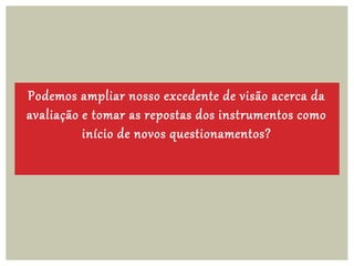 Podemos ampliar nosso excedente de visão acerca da
avaliação e tomar as repostas dos instrumentos como
início de novos questionamentos?
 