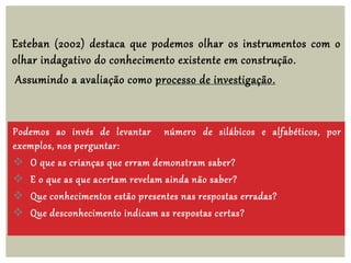 Esteban (2002) destaca que podemos olhar os instrumentos com o
olhar indagativo do conhecimento existente em construção.
Assumindo a avaliação como processo de investigação.
Podemos ao invés de levantar número de silábicos e alfabéticos, por
exemplos, nos perguntar:
 O que as crianças que erram demonstram saber?
 E o que as que acertam revelam ainda não saber?
 Que conhecimentos estão presentes nas respostas erradas?
 Que desconhecimento indicam as respostas certas?
 