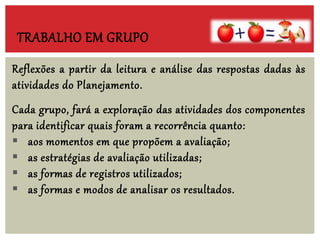 Reflexões a partir da leitura e análise das respostas dadas às
atividades do Planejamento.
Cada grupo, fará a exploração das atividades dos componentes
para identificar quais foram a recorrência quanto:
 aos momentos em que propõem a avaliação;
 as estratégias de avaliação utilizadas;
 as formas de registros utilizados;
 as formas e modos de analisar os resultados.
TRABALHO EM GRUPO
 