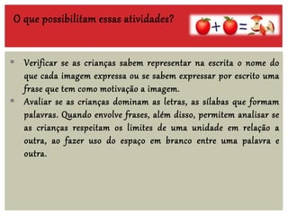 O que possibilitam essas atividades?
 Verificar se as crianças sabem representar na escrita o nome do
que cada imagem expressa ou se sabem expressar por escrito uma
frase que tem como motivação a imagem.
 Avaliar se as crianças dominam as letras, as sílabas que formam
palavras. Quando envolve frases, além disso, permitem analisar se
as crianças respeitam os limites de uma unidade em relação a
outra, ao fazer uso do espaço em branco entre uma palavra e
outra.
 