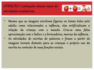  Mesmo que as imagens envolvam figuras ou temas tidos pelo
adulto como relacionados a infância, elas artificializam a
relação da criança com o mundo. Cria-se uma falsa
aproximação com o lúdico e a brincadeira, marcas da infância.
 As atividades de escritas de palavras e frases a partir de
imagens tornam distante para as crianças o próprio uso da
escrita no contexto de suas funções sociais.
ATENÇÃO: Limitações desses tipos de
atividades avaliativas.
 
