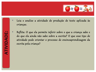  Leia e analise a atividade de produção de texto aplicada às
crianças.
 Reflita: O que ela permite inferir sobre o que a criança sabe e
do que ela ainda não sabe sobre a escrita? O que esse tipo de
atividade pode orientar o processo de ensinoaprendizagem da
escrita pela criança?
ATIVIDADE:
 