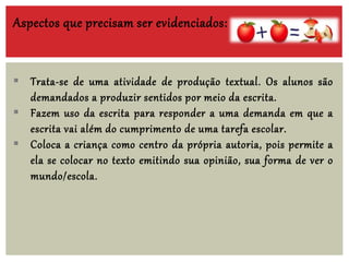 Aspectos que precisam ser evidenciados:
 Trata-se de uma atividade de produção textual. Os alunos são
demandados a produzir sentidos por meio da escrita.
 Fazem uso da escrita para responder a uma demanda em que a
escrita vai além do cumprimento de uma tarefa escolar.
 Coloca a criança como centro da própria autoria, pois permite a
ela se colocar no texto emitindo sua opinião, sua forma de ver o
mundo/escola.
 