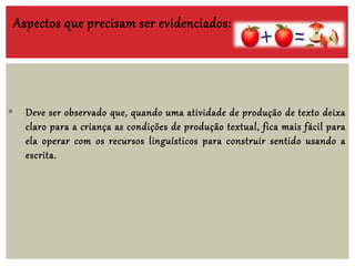  Deve ser observado que, quando uma atividade de produção de texto deixa
claro para a criança as condições de produção textual, fica mais fácil para
ela operar com os recursos linguísticos para construir sentido usando a
escrita.
Aspectos que precisam ser evidenciados:
 