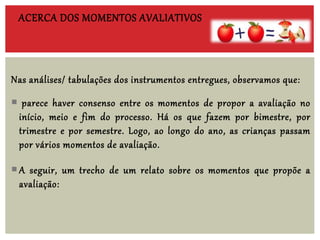 Nas análises/ tabulações dos instrumentos entregues, observamos que:
 parece haver consenso entre os momentos de propor a avaliação no
início, meio e fim do processo. Há os que fazem por bimestre, por
trimestre e por semestre. Logo, ao longo do ano, as crianças passam
por vários momentos de avaliação.
A seguir, um trecho de um relato sobre os momentos que propõe a
avaliação:
ACERCA DOS MOMENTOS AVALIATIVOS
 