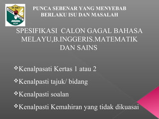 PUNCA SEBENAR YANG MENYEBAB
BERLAKU ISU DAN MASALAH
SPESIFIKASI CALON GAGAL BAHASA
MELAYU,B.INGGERIS.MATEMATIK
DAN SAINS
Kenalpasati Kertas 1 atau 2
Kenalpasti tajuk/ bidang
Kenalpasti soalan
Kenalpasti Kemahiran yang tidak dikuasai
 
