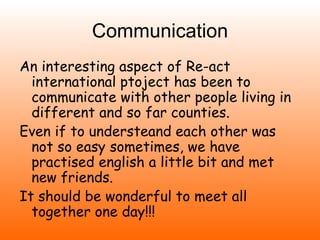 Communication
An interesting aspect of Re-act
  international ptoject has been to
  communicate with other people living in
  different and so far counties.
Even if to understeand each other was
  not so easy sometimes, we have
  practised english a little bit and met
  new friends.
It should be wonderful to meet all
  together one day!!!
 