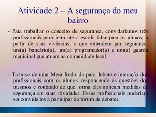 Atividade 2 – A segurança do meu bairro -  Para trabalhar o conceito de segurança, convidaríamos três profissionais para irem até a escola falar para os alunos, a partir de suas vivências, o que entendem por segurança: um(a) bancário(a), um(a) programador(a) e um(a) guarda municipal que atuam na comunidade local. - Trata-se de uma Mesa Redonda para debate e interação dos profissionais com os alunos, respondendo às questões dos mesmos e contando de que forma eles aplicam medidas de segurança em suas atividades. Esses profissionais poderiam ser convidados à participar do fórum de debates. 