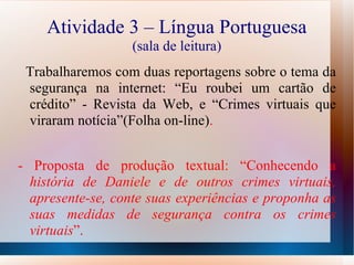 Atividade 3 – Língua Portuguesa (sala de leitura) Trabalharemos com duas reportagens sobre o tema da segurança na internet: “Eu roubei um cartão de crédito” - Revista da Web, e “Crimes virtuais que viraram notícia”(Folha on-line) . - Proposta de produção textual: “Conhecendo a  história de Daniele e de outros crimes virtuais, apresente-se, conte suas experiências e proponha as suas medidas de segurança contra os crimes virtuais ”. 