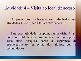 Atividade 4 – Visita ao local de acesso  A partir dos conhecimentos trabalhados nas atividades 1, 2 e 3, seria feita a atividade 4. Para esta atividade, propomos uma visita à lan-house ou biblioteca da comunidade, onde o objetivo seria uma pesquisa sobre a segurança do estabelecimento (entrevista dos alunos, com a comunidade). 