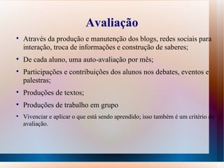 Avaliação Através da produção e manutenção dos blogs, redes sociais para interação, troca de informações e construção de saberes; De cada aluno, uma auto-avaliação por mês; Participações e contribuições dos alunos nos debates, eventos e palestras; Produções de textos; Produções de trabalho em grupo Vivenciar e aplicar o que está sendo aprendido; isso também é um critério de avaliação. 