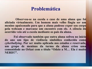 Problemática Observou-se na escola o caso de uma aluna que foi aliciada virtualmente. Um homem mais velho fingiu ser um menino apaixonado para que a aluna pudesse expor seu corpo pela webcam e marcasse um encontro com ele. A ciência do ocorrido veio até a escola mediante os pais da aluna.  Foi observado também que outra aluna sofreu no início do ano um tipo de violência simbólica conhecida como  cyberbullying . Por ser muito aplicada nos estudos e reservada, um grupo de meninas da turma da aluna criou uma comunidade no Orkut com o título “Odeio a M… Ela é muito NERD!!”. 