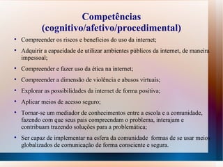 Competências (cognitivo/afetivo/procedimental) Compreender os riscos e benefícios do uso da internet; Adquirir a capacidade de utilizar ambientes públicos da internet, de maneira impessoal;  Compreender e fazer uso da ética na internet; Compreender a dimensão de violência e abusos virtuais; Explorar as possibilidades da internet de forma positiva; Aplicar meios de acesso seguro;  Tornar-se um mediador de conhecimentos entre a escola e a comunidade, fazendo com que seus pais compreendam o problema, interajam e contribuam trazendo soluções para a problemática; Ser capaz de implementar na esfera da comunidade  formas de se usar meios globalizados de comunicação de forma consciente e segura. 