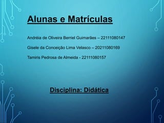 Alunas e Matrículas
Andréia de Oliveira Berriel Guimarães – 22111080147
Gisele da Conceição Lima Velasco – 20211080169
Tamiris Pedrosa de Almeida - 22111080157
Disciplina: Didática
 