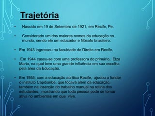 Trajetória
• Nascido em 19 de Setembro de 1921, em Recife, Pe.
• Considerado um dos maiores nomes da educação no
mundo, sendo ele um educador e filósofo brasileiro.
• Em 1943 ingressou na faculdade de Direito em Recife.
• Em 1944 casou-se com uma professora do primário, Elza
Maria, na qual teve uma grande influência em sua escolha
pela área da Educação.
• Em 1955, com a educação acrítica Recife, ajudou a fundar
o instituto Capibaribe, que focava além da educação,
também na inserção do trabalho manual na rotina dos
estudantes, mostrando que toda pessoa pode se tornar
ativa no ambientes em que vive.
 