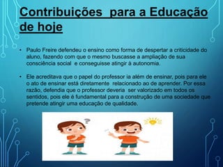 Contribuições para a Educação
de hoje
• Paulo Freire defendeu o ensino como forma de despertar a criticidade do
aluno, fazendo com que o mesmo buscasse a ampliação de sua
consciência social e conseguisse atingir à autonomia.
• Ele acreditava que o papel do professor ia além de ensinar, pois para ele
o ato de ensinar está diretamente relacionado ao de aprender. Por essa
razão, defendia que o professor deveria ser valorizado em todos os
sentidos, pois ele é fundamental para a construção de uma sociedade que
pretende atingir uma educação de qualidade.
 