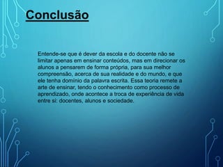 Conclusão
Entende-se que é dever da escola e do docente não se
limitar apenas em ensinar conteúdos, mas em direcionar os
alunos a pensarem de forma própria, para sua melhor
compreensão, acerca de sua realidade e do mundo, e que
ele tenha domínio da palavra escrita. Essa teoria remete a
arte de ensinar, tendo o conhecimento como processo de
aprendizado, onde acontece a troca de experiência de vida
entre si: docentes, alunos e sociedade.
 