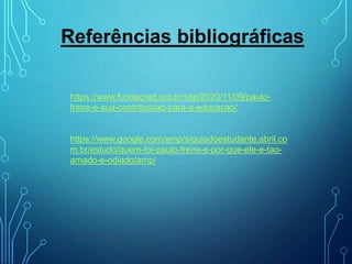 Referências bibliográficas
https://www.fundacred.org.br/site/2020/11/09/paulo-
freire-e-sua-contribuicao-para-a-educacao/
https://www.google.com/amp/s/guiadoestudante.abril.co
m.br/estudo/quem-foi-paulo-freire-e-por-que-ele-e-tao-
amado-e-odiado/amp/
 