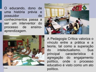 Fonte:  Núcleo de Educação Popular Raimundo Reis O educando, dono de uma história prévia e possuidor de conhecimentos passa a ser um interventor do processo de ensino-aprendizagem. A Pedagogia Crítica valoriza o vínculo entre a prática e a teoria, tal como a superação do intelectualismo. Sua principal característica é agregação do engajamento político, onde o processo educativo é visto como um ato político.  