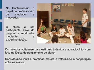 Fonte:  Escola da Vila No Contrutivismo, o papel do professor é o de mediador e motivador. O aluno é um participante ativo do próprio aprendizado, mediante a experimentação. Os métodos voltam-se para estímulo à dúvida e ao raciocínio, com foco na lógica do pensamento do aluno. Considera-se inútil a prontidão motora e valoriza-se a cooperação entre os alunos. 