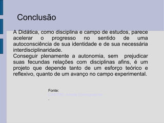 Conclusão A Didática, como disciplina e campo de estudos, parece acelerar o progresso no sentido de uma autoconsciência de sua identidade e de sua necessária interdisciplinaridade. Conseguir plenamente a autonomia, sem  prejudicar suas fecundas relações com disciplinas afins, é um projeto que depende tanto de um esforço teórico e reflexivo, quanto de um avanço no campo experimental. Fonte:  CASTRO, Amélia Domingues de. A Trajetória Histórica da Didática . 