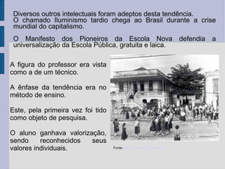 Fonte: Blog Marizelli Venturelli http://motivarorientando.blogspot.com/ Fonte: Matemáticos na UNEB - http://matematicosemead.blogspot.com/2010/07/importancia-da-didatica-na-formacao-do.html Fonte:  Senac São Paulo Anos 50 Diversos outros intelectuais foram adeptos desta tendência. O chamado Iluminismo tardio chega ao Brasil durante a crise mundial do capitalismo. O Manifesto dos Pioneiros da Escola Nova defendia a universalização da Escola Pública, gratuita e laica. A figura do professor era vista como a de um técnico. A ênfase da tendência era no método de ensino. Este, pela primeira vez foi tido como objeto de pesquisa. O aluno ganhava valorização, sendo reconhecidos seus valores individuais.   