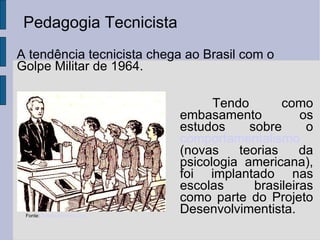 Pedagogia Tecnicista Fonte:  desesadacrianca.net Tendo como embasamento os estudos sobre o  comportamentalismo  (novas teorias da psicologia americana), foi implantado nas escolas brasileiras como parte do Projeto Desenvolvimentista. A tendência tecnicista chega ao Brasil com o Golpe Militar de 1964. 