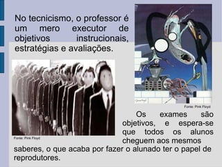 Fonte: Pink Floyd Fonte: Pink Floyd No tecnicismo, o professor é um mero executor de objetivos instrucionais, estratégias e avaliações. Os exames são objetivos, e espera-se que todos os alunos cheguem aos mesmos  saberes, o que acaba por fazer o alunado ter o papel de reprodutores. 