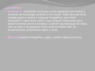 Aula externa: Atividade 2  - Levaremos os alunos a uma exposição que mostra a evolução da tecnologia no Brasil e no mundo. Todos deverão levar consigo papel e caneta e máquina fotográfica, para fazer anotações e registrarem sobre o que acharam importante para posteriormente serem ensinados a fazerem apresentação de slides com as fotos e as pesquisas feitas anteriormente além de acrescentarem comentários sobre a visita.  Recursos: máquina fotográfica, papel, caneta, lápis,prancheta. 