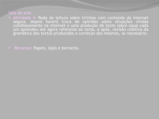   Sala de aula Atividade 4:  Roda de leitura sobre tirinhas com conteúdo da internet segura, depois haverá  troca de opiniões sobre situações vividas cotidianamente na internet e uma produção de texto sobre oque cada um aprendeu até agora referente ao tema, e após, revisão coletiva da gramática dos textos produzidos e correção dos mesmos, se necessário. Recursos:   Papeis, lápis e borracha. 
