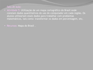 Sala de aula: Atividade 5:  Utilização de um mapa cartográfico do Brasil onde constam dados quantitativos do uso do computador em cada região. Os alunos utilizariam esses dados para trabalhar com problemas matemáticos, tais como: transformar os dados em porcentagem, etc. Recursos:  Mapa do Brasil . 