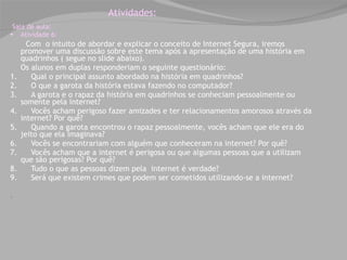 Atividades: Sala de aula: Atividade 6: Com  o intuito de abordar e explicar o conceito de Internet Segura, iremos promover uma discussão sobre este tema após a apresentação de uma história em quadrinhos ( segue no slide abaixo).  Os alunos em duplas responderiam o seguinte questionário:  1.      Qual o principal assunto abordado na história em quadrinhos?  2.      O que a garota da história estava fazendo no computador?  3.      A garota e o rapaz da história em quadrinhos se conheciam pessoalmente ou somente pela internet?  4.      Vocês acham perigoso fazer amizades e ter relacionamentos amorosos através da internet? Por quê?  5.      Quando a garota encontrou o rapaz pessoalmente, vocês acham que ele era do jeito que ela imaginava?  6.      Vocês se encontrariam com alguém que conheceram na internet? Por quê?  7.      Vocês acham que a internet é perigosa ou que algumas pessoas que a utilizam que são perigosas? Por quê?  8.      Tudo o que as pessoas dizem pela  internet é verdade?  9.      Será que existem crimes que podem ser cometidos utilizando-se a internet?                                