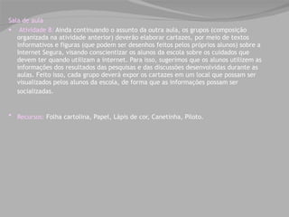 Sala de aula    Atividade 8:  Ainda continuando o assunto da outra aula, os grupos (composição organizada na atividade anterior) deverão elaborar cartazes, por meio de textos informativos e figuras (que podem ser desenhos feitos pelos próprios alunos) sobre a Internet Segura, visando conscientizar os alunos da escola sobre os cuidados que devem ter quando utilizam a internet. Para isso, sugerimos que os alunos utilizem as informações dos resultados das pesquisas e das discussões desenvolvidas durante as aulas. Feito isso, cada grupo deverá expor os cartazes em um local que possam ser visualizados pelos alunos da escola, de forma que as informações possam ser socializadas.   Recursos:  Folha cartolina, Papel, Lápis de cor, Canetinha, Piloto.    