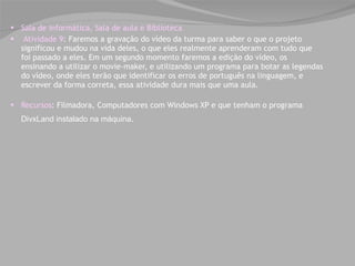 Sala de informática, Sala de aula e Biblioteca   Atividade 9 : Faremos a gravação do vídeo da turma para saber o que o projeto significou e mudou na vida deles, o que eles realmente aprenderam com tudo que foi passado a eles. Em um segundo momento faremos a edição do vídeo, os ensinando a utilizar o movie-maker, e utilizando um programa para botar as legendas do vídeo, onde eles terão que identificar os erros de português na linguagem, e escrever da forma correta, essa atividade dura mais que uma aula. Recursos : Filmadora, Computadores com Windows XP e que tenham o programa  DivxLand instalado na máquina .     