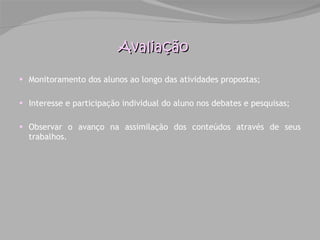Monitoramento dos alunos ao longo das atividades propostas; Interesse e participação individual do aluno nos debates e pesquisas; Observar o avanço na assimilação dos conteúdos através de seus trabalhos. Avaliação 