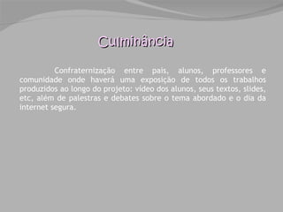 Confraternização entre pais, alunos, professores e comunidade onde haverá uma exposição de todos os trabalhos produzidos ao longo do projeto: vídeo dos alunos, seus textos, slides, etc, além de palestras e debates sobre o tema abordado e o dia da internet segura.  Culminância 