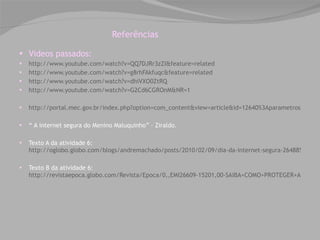 Referências Videos passados:  http://www.youtube.com/watch?v=QQ7DJRr3zZI&feature=related http://www.youtube.com/watch?v=g8rhFAkfuqc&feature=related http://www.youtube.com/watch?v=dhiVXO0ZtRQ http://www.youtube.com/watch?v=G2Cd6CGROnM&NR=1 http://portal.mec.gov.br/index.php?option=com_content&view=article&id=12640%3Aparametros-curriculares-nacionais1o-a-4o-series&catid=195%3Aseb-educacao-basica&Itemid=859 “  A internet segura do Menino Maluquinho” – Ziraldo. Texto A da atividade 6:  http://oglobo.globo.com/blogs/andremachado/posts/2010/02/09/dia-da-internet-segura-264885.asp Texto B da atividade 6:  http://revistaepoca.globo.com/Revista/Epoca/0,,EMI26609-15201,00-SAIBA+COMO+PROTEGER+AS+CRIANCAS+QUE+NAVEGAM+NA+INTERNET.html 