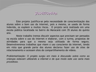 Justificativa: Este projeto justifica-se pela necessidade de conscientização dos alunos sobre o bom uso da internet, pois a mesma, se usada de forma indevida, os expõem a muitos riscos.  O projeto será realizado em uma escola pública localizada no bairro do Maracanã com 35 alunos do quinto ano. Neste trabalho iremos discutir aspectos que precisam ser pensados na escola sobre o uso da internet e elaborar, com a turma, propostas de atividades para que a mesma seja utilizada de forma segura. Desenvolveremos trabalhos que visem o uso consciente da internet, tendo em vista que grande parte dos alunos declarou fazer uso de sites de relacionamento e acessam sites de compartilhamento de vídeos.  Problematização:  O projeto surgiu em meio à discussão sobre como as crianças estavam utilizando a internet e de que modo este uso seria mais proveitoso. 