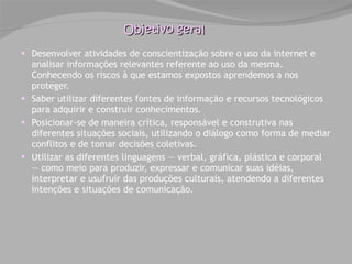 Objetivo geral Desenvolver atividades de conscientização sobre o uso da internet e analisar informações relevantes referente ao uso da mesma. Conhecendo os riscos à que estamos expostos aprendemos a nos proteger. Saber utilizar diferentes fontes de informação e recursos tecnológicos para adquirir e construir conhecimentos. Posicionar-se de maneira crítica, responsável e construtiva nas diferentes situações sociais, utilizando o diálogo como forma de mediar conflitos e de tomar decisões coletivas. Utilizar as diferentes linguagens — verbal, gráfica, plástica e corporal — como meio para produzir, expressar e comunicar suas idéias, interpretar e usufruir das produções culturais, atendendo a diferentes intenções e situações de comunicação. 